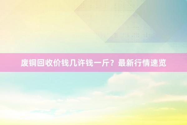 废铜回收价钱几许钱一斤？最新行情速览