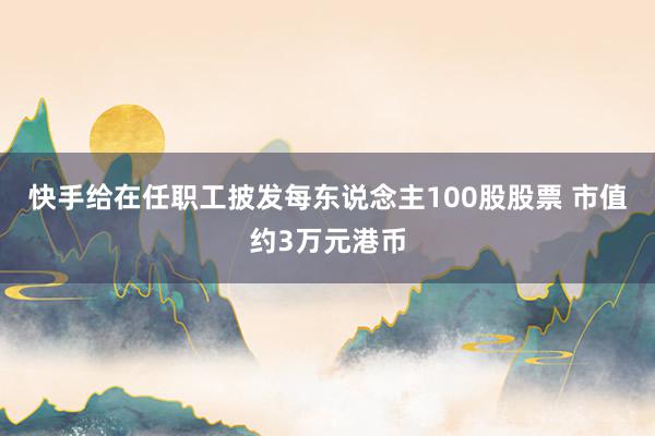 快手给在任职工披发每东说念主100股股票 市值约3万元港币