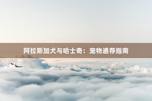 阿拉斯加犬与哈士奇：宠物遴荐指南